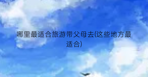 哪里最适合旅游带父母去(这些地方最适合)