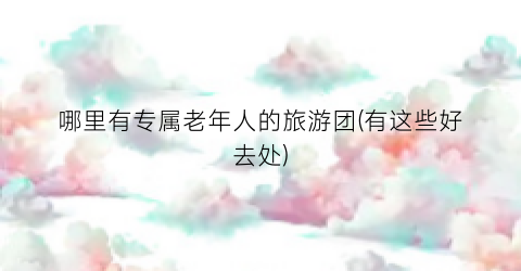 哪里有专属老年人的旅游团(有这些好去处)