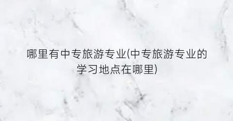 哪里有中专旅游专业(中专旅游专业的学习地点在哪里)