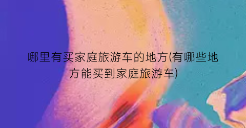 哪里有买家庭旅游车的地方(有哪些地方能买到家庭旅游车)