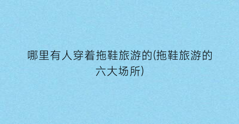 哪里有人穿着拖鞋旅游的(拖鞋旅游的六大场所)