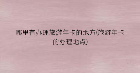 哪里有办理旅游年卡的地方(旅游年卡的办理地点)