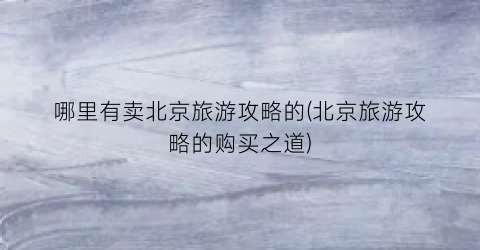 哪里有卖北京旅游攻略的(北京旅游攻略的购买之道)