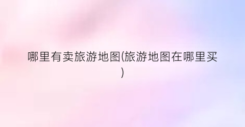 哪里有卖旅游地图(旅游地图在哪里买)