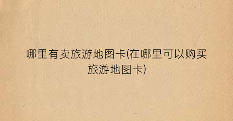 哪里有卖旅游地图卡(在哪里可以购买旅游地图卡)