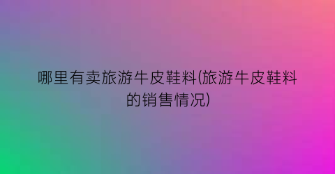 哪里有卖旅游牛皮鞋料(旅游牛皮鞋料的销售情况)