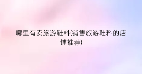 哪里有卖旅游鞋料(销售旅游鞋料的店铺推荐)
