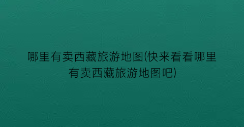 哪里有卖西藏旅游地图(快来看看哪里有卖西藏旅游地图吧)