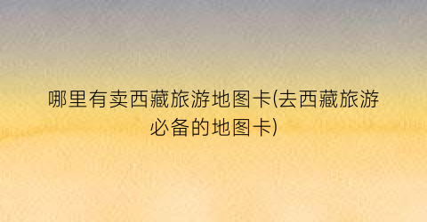 哪里有卖西藏旅游地图卡(去西藏旅游必备的地图卡)