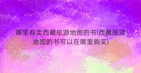 哪里有卖西藏旅游地图的书(西藏旅游地图的书可以在哪里购买)
