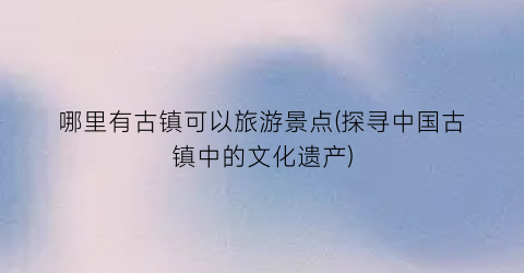 哪里有古镇可以旅游景点(探寻中国古镇中的文化遗产)