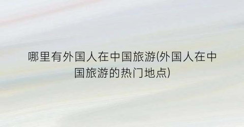 哪里有外国人在中国旅游(外国人在中国旅游的热门地点)