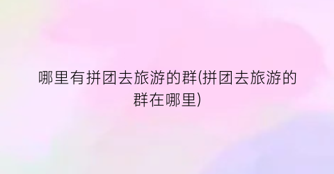 哪里有拼团去旅游的群(拼团去旅游的群在哪里)
