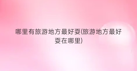 哪里有旅游地方最好耍(旅游地方最好耍在哪里)