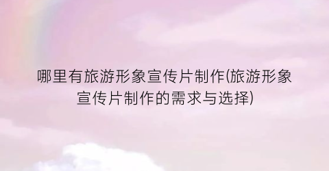哪里有旅游形象宣传片制作(旅游形象宣传片制作的需求与选择)