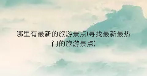 哪里有最新的旅游景点(寻找最新最热门的旅游景点)