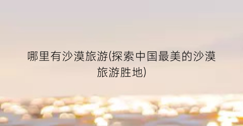 哪里有沙漠旅游(探索中国最美的沙漠旅游胜地)