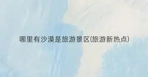 哪里有沙漠是旅游景区(旅游新热点)
