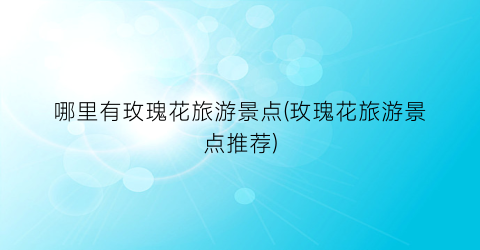哪里有玫瑰花旅游景点(玫瑰花旅游景点推荐)