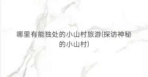 哪里有能独处的小山村旅游(探访神秘的小山村)