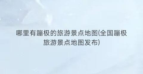 哪里有蹦极的旅游景点地图(全国蹦极旅游景点地图发布)
