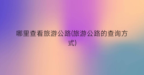 哪里查看旅游公路(旅游公路的查询方式)