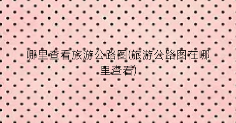 哪里查看旅游公路图(旅游公路图在哪里查看)
