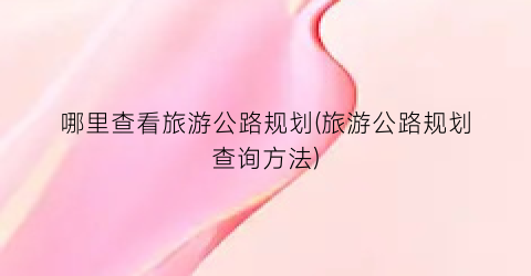 哪里查看旅游公路规划(旅游公路规划查询方法)
