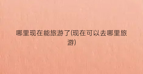 哪里现在能旅游了(现在可以去哪里旅游)