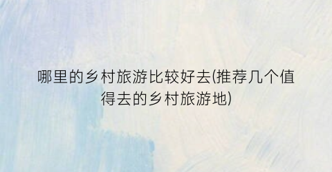 哪里的乡村旅游比较好去(推荐几个值得去的乡村旅游地)