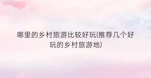哪里的乡村旅游比较好玩(推荐几个好玩的乡村旅游地)