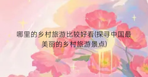 哪里的乡村旅游比较好看(探寻中国最美丽的乡村旅游景点)