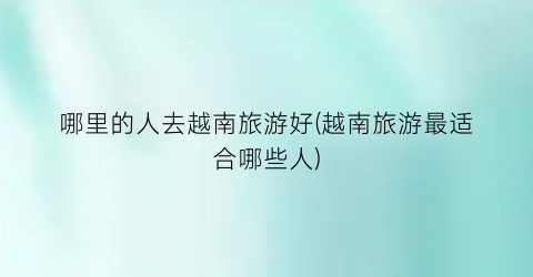 哪里的人去越南旅游好(越南旅游最适合哪些人)