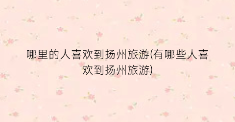 哪里的人喜欢到扬州旅游(有哪些人喜欢到扬州旅游)
