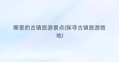 哪里的古镇旅游景点(探寻古镇旅游胜地)