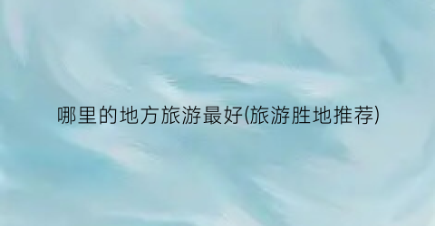 哪里的地方旅游最好(旅游胜地推荐)