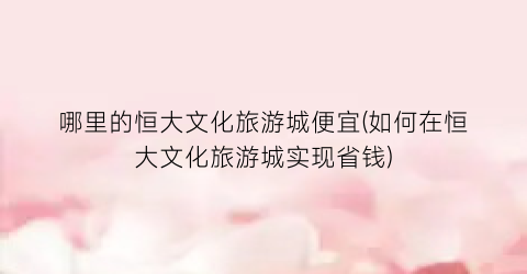 哪里的恒大文化旅游城便宜(如何在恒大文化旅游城实现省钱)