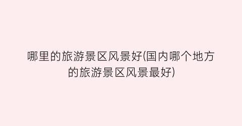 哪里的旅游景区风景好(国内哪个地方的旅游景区风景最好)