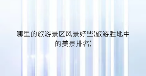 哪里的旅游景区风景好些(旅游胜地中的美景排名)