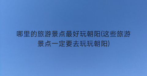 哪里的旅游景点最好玩朝阳(这些旅游景点一定要去玩玩朝阳)