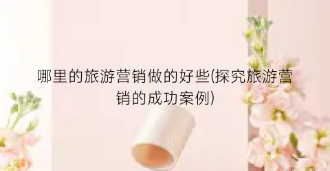 哪里的旅游营销做的好些(探究旅游营销的成功案例)