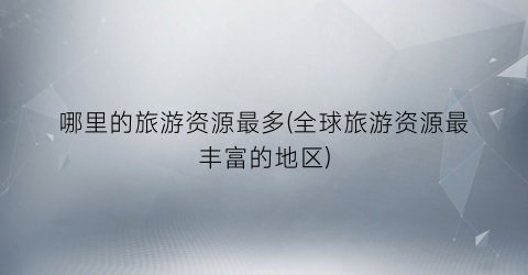 哪里的旅游资源最多(全球旅游资源最丰富的地区)