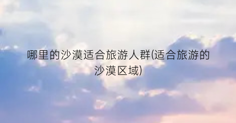 哪里的沙漠适合旅游人群(适合旅游的沙漠区域)