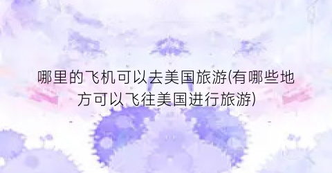 哪里的飞机可以去美国旅游(有哪些地方可以飞往美国进行旅游)