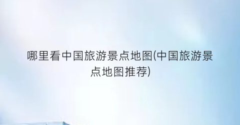 哪里看中国旅游景点地图(中国旅游景点地图推荐)