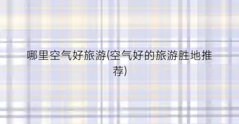 哪里空气好旅游(空气好的旅游胜地推荐)