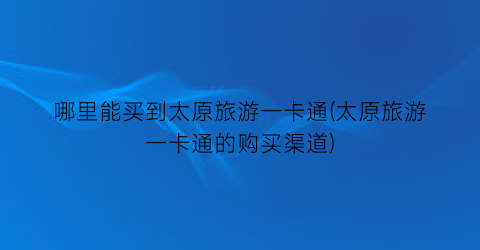 哪里能买到太原旅游一卡通(太原旅游一卡通的购买渠道)