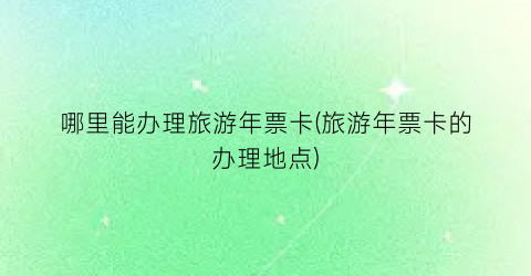 哪里能办理旅游年票卡(旅游年票卡的办理地点)