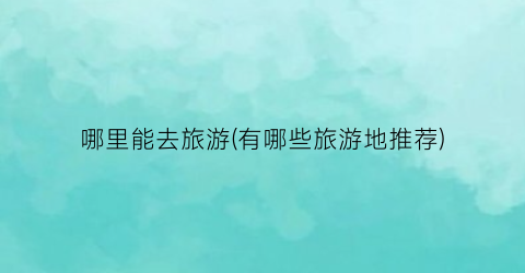 哪里能去旅游(有哪些旅游地推荐)