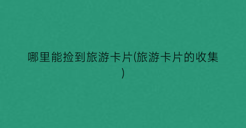 哪里能捡到旅游卡片(旅游卡片的收集)